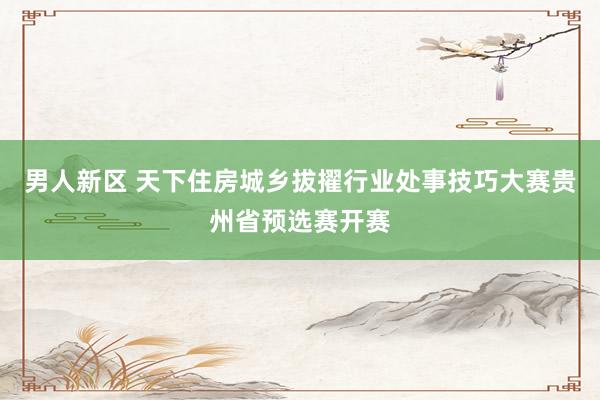 男人新区 天下住房城乡拔擢行业处事技巧大赛贵州省预选赛开赛