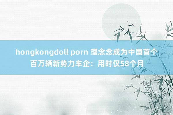 hongkongdoll porn 理念念成为中国首个百万辆新势力车企：用时仅58个月