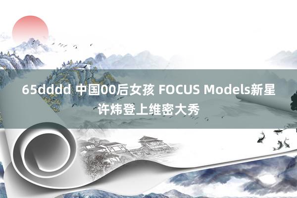 65dddd 中国00后女孩 FOCUS Models新星许炜登上维密大秀