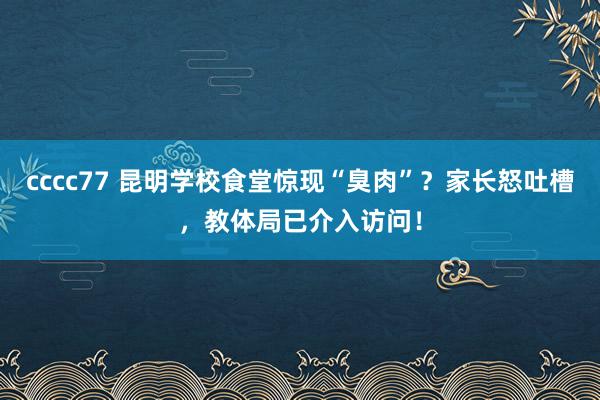 cccc77 昆明学校食堂惊现“臭肉”？家长怒吐槽，教体局已介入访问！