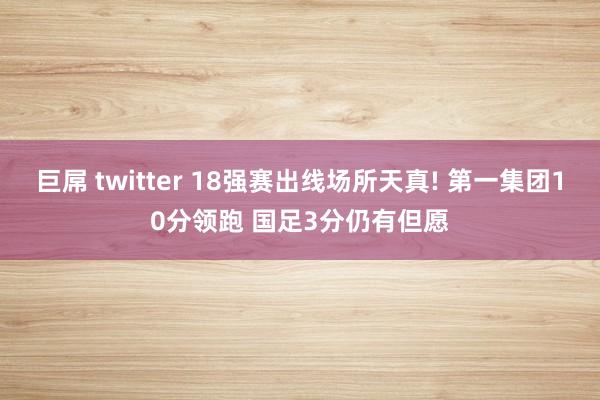 巨屌 twitter 18强赛出线场所天真! 第一集团10分领跑 国足3分仍有但愿