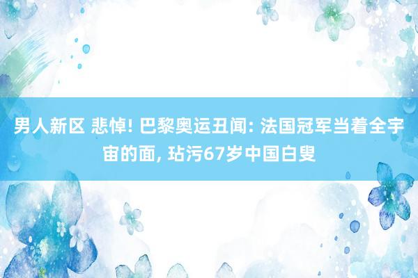 男人新区 悲悼! 巴黎奥运丑闻: 法国冠军当着全宇宙的面， 玷污67岁中国白叟