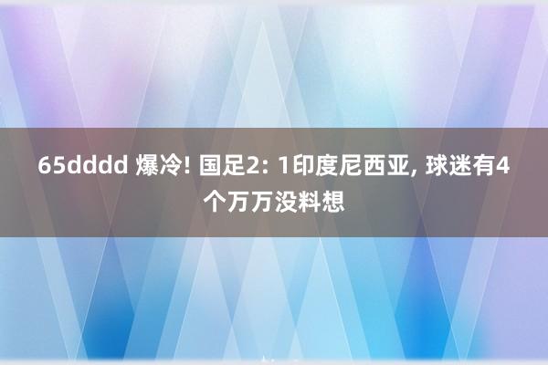 65dddd 爆冷! 国足2: 1印度尼西亚， 球迷有4个万万没料想