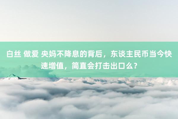 白丝 做爱 央妈不降息的背后，东谈主民币当今快速增值，简直会打击出口么？