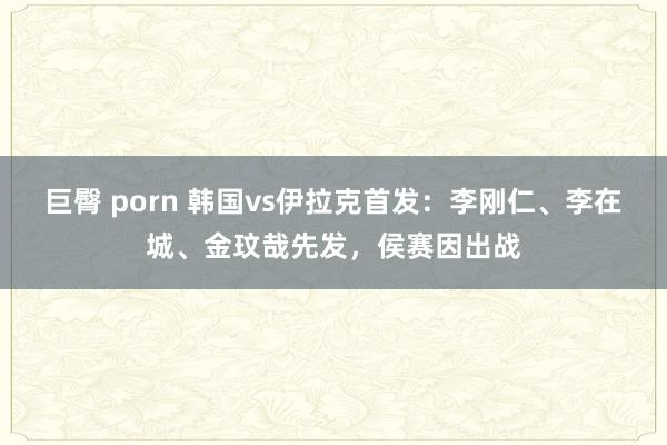 巨臀 porn 韩国vs伊拉克首发：李刚仁、李在城、金玟哉先发，侯赛因出战