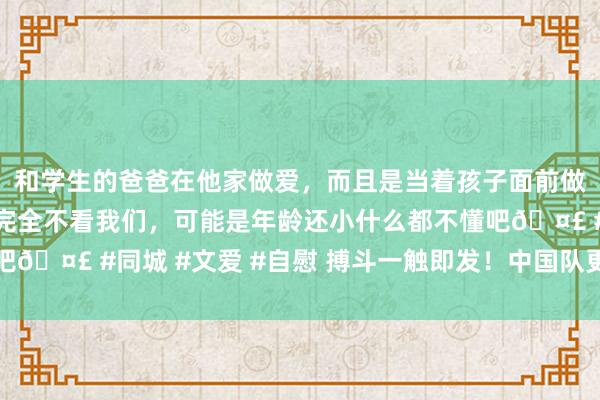 和学生的爸爸在他家做爱，而且是当着孩子面前做爱，太刺激了，孩子完全不看我们，可能是年龄还小什么都不懂吧🤣 #同城 #文爱 #自慰 搏斗一触即发！中国队更衣室一经就绪