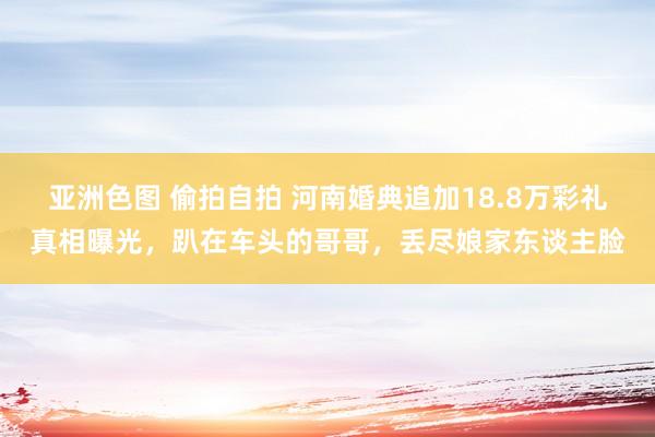 亚洲色图 偷拍自拍 河南婚典追加18.8万彩礼真相曝光，趴在车头的哥哥，丢尽娘家东谈主脸