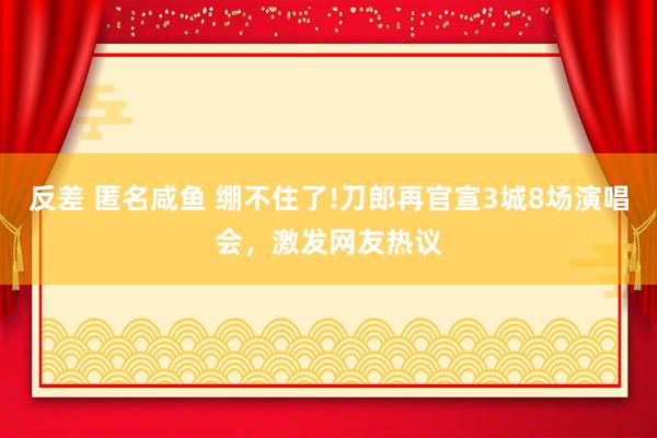 反差 匿名咸鱼 绷不住了!刀郎再官宣3城8场演唱会，激发网友热议