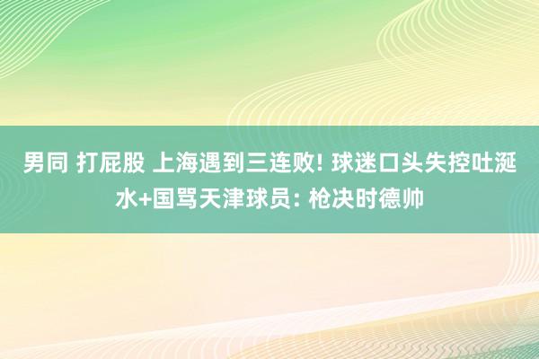 男同 打屁股 上海遇到三连败! 球迷口头失控吐涎水+国骂天津球员: 枪决时德帅