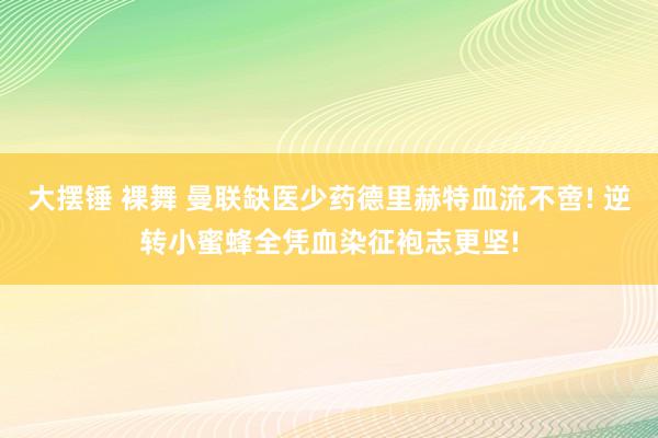 大摆锤 裸舞 曼联缺医少药德里赫特血流不啻! 逆转小蜜蜂全凭血染征袍志更坚!