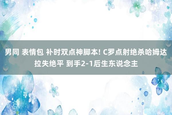 男同 表情包 补时双点神脚本! C罗点射绝杀哈姆达拉失绝平 到手2-1后生东说念主