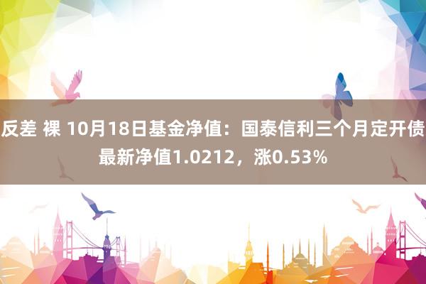 反差 裸 10月18日基金净值：国泰信利三个月定开债最新净值1.0212，涨0.53%