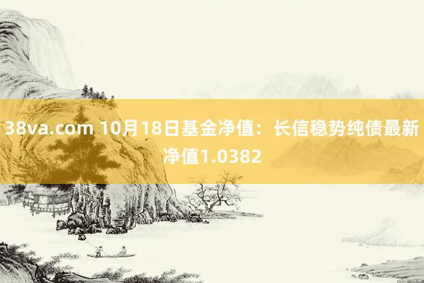 38va.com 10月18日基金净值：长信稳势纯债最新净值1.0382