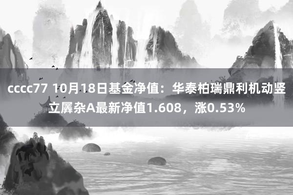 cccc77 10月18日基金净值：华泰柏瑞鼎利机动竖立羼杂A最新净值1.608，涨0.53%