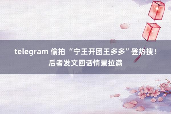 telegram 偷拍 “宁王开团王多多”登热搜！后者发文回话情景拉满