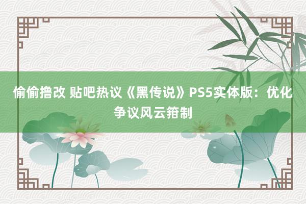 偷偷撸改 贴吧热议《黑传说》PS5实体版：优化争议风云箝制