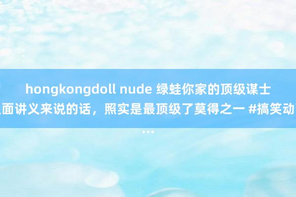 hongkongdoll nude 绿蛙你家的顶级谋士按反面讲义来说的话，照实是最顶级了莫得之一 #搞笑动画...