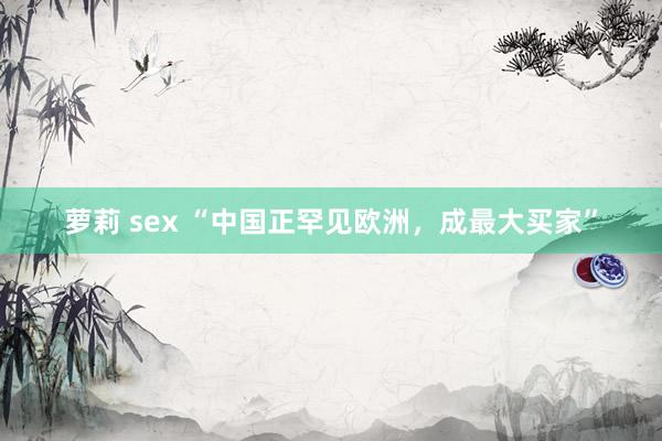 萝莉 sex “中国正罕见欧洲，成最大买家”