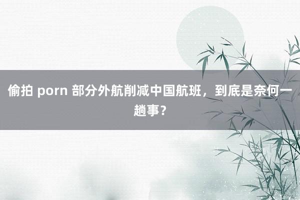 偷拍 porn 部分外航削减中国航班，到底是奈何一趟事？