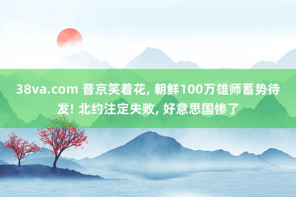 38va.com 普京笑着花， 朝鲜100万雄师蓄势待发! 北约注定失败， 好意思国惨了