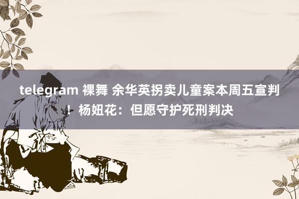 telegram 裸舞 余华英拐卖儿童案本周五宣判！杨妞花：但愿守护死刑判决