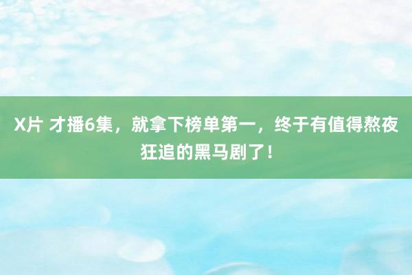 X片 才播6集，就拿下榜单第一，终于有值得熬夜狂追的黑马剧了！