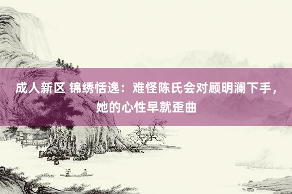 成人新区 锦绣恬逸：难怪陈氏会对顾明澜下手，她的心性早就歪曲