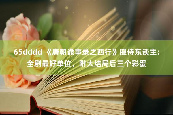 65dddd 《唐朝诡事录之西行》服侍东谈主：全剧最好单位，附大结局后三个彩蛋