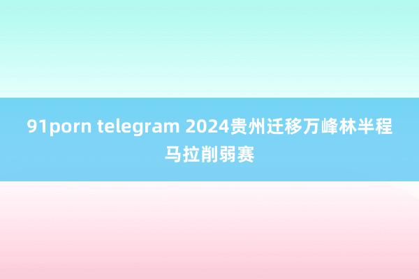 91porn telegram 2024贵州迁移万峰林半程马拉削弱赛