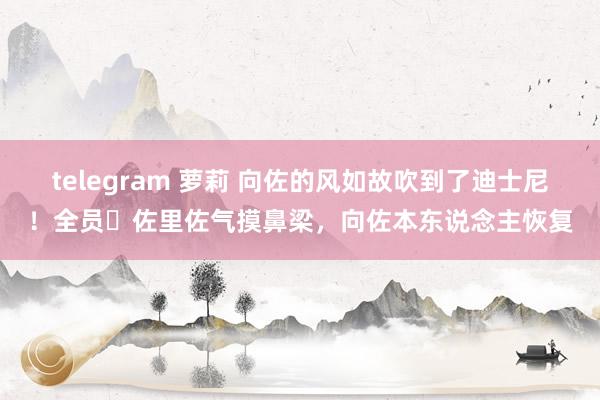 telegram 萝莉 向佐的风如故吹到了迪士尼！全员​佐里佐气摸鼻梁，向佐本东说念主恢复