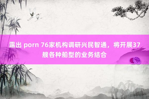 露出 porn 76家机构调研兴民智通，将开展37艘各种船型的业务结合