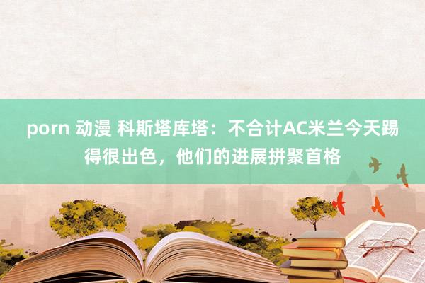 porn 动漫 科斯塔库塔：不合计AC米兰今天踢得很出色，他们的进展拼聚首格