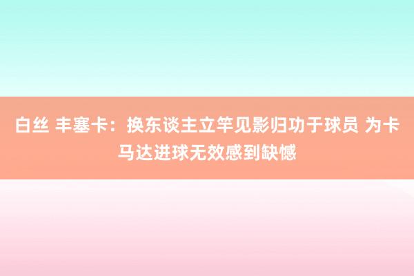 白丝 丰塞卡：换东谈主立竿见影归功于球员 为卡马达进球无效感到缺憾