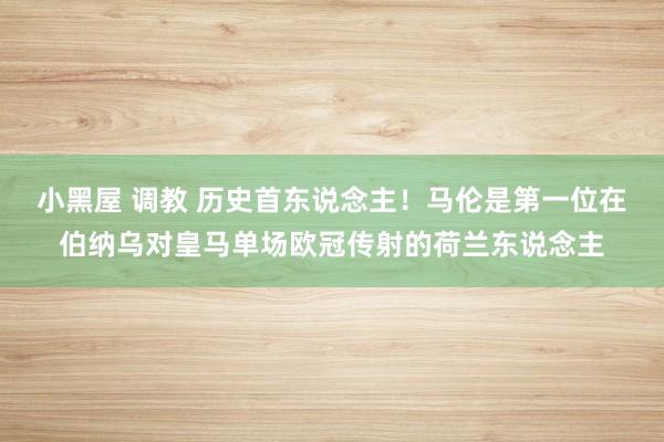 小黑屋 调教 历史首东说念主！马伦是第一位在伯纳乌对皇马单场欧冠传射的荷兰东说念主