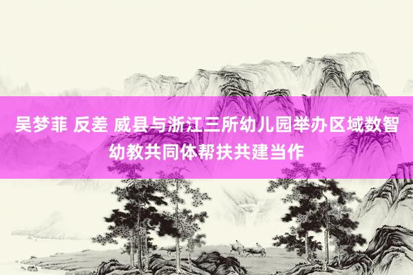 吴梦菲 反差 威县与浙江三所幼儿园举办区域数智幼教共同体帮扶共建当作