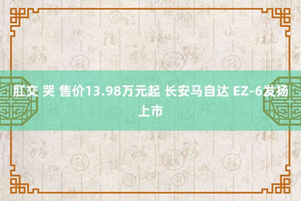 肛交 哭 售价13.98万元起 长安马自达 EZ-6发扬上市