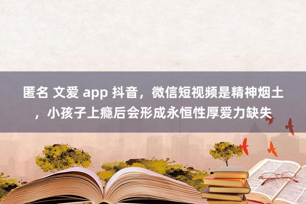 匿名 文爱 app 抖音，微信短视频是精神烟土，小孩子上瘾后会形成永恒性厚爱力缺失