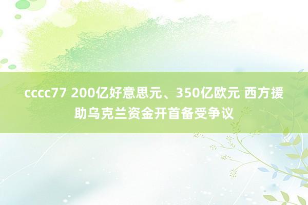 cccc77 200亿好意思元、350亿欧元 西方援助乌克兰资金开首备受争议