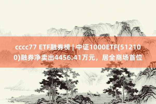 cccc77 ETF融券榜 | 中证1000ETF(512100)融券净卖出4456.41万元，居全商场首位