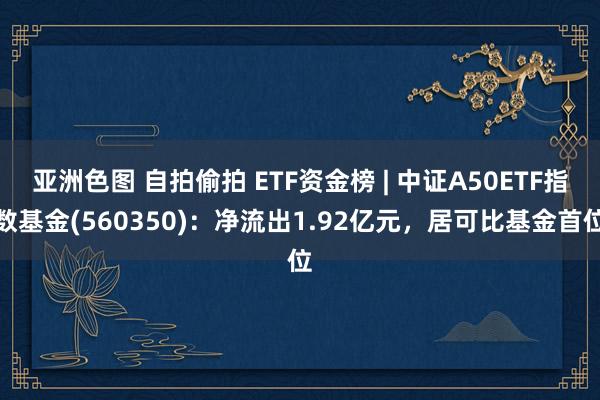 亚洲色图 自拍偷拍 ETF资金榜 | 中证A50ETF指数基金(560350)：净流出1.92亿元，居可比基金首位