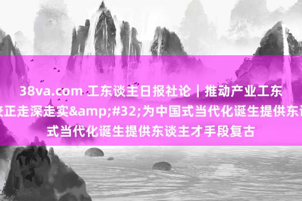 38va.com 工东谈主日报社论｜推动产业工东谈主戎行诞生校正走深走实&#32;为中国式当代化诞生提供东谈主才手段复古