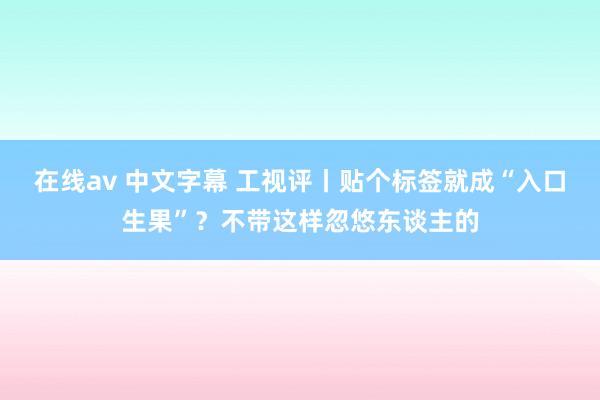 在线av 中文字幕 工视评丨贴个标签就成“入口生果”？不带这样忽悠东谈主的