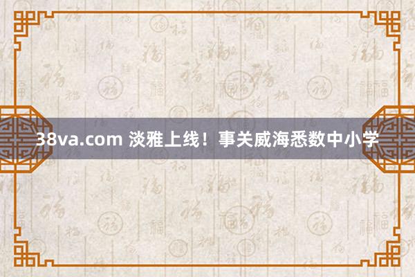 38va.com 淡雅上线！事关威海悉数中小学