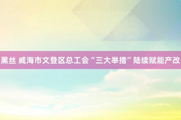 黑丝 威海市文登区总工会“三大举措”陆续赋能产改