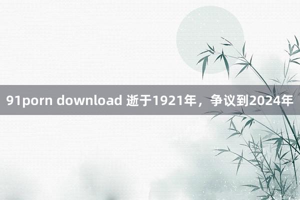 91porn download 逝于1921年，争议到2024年