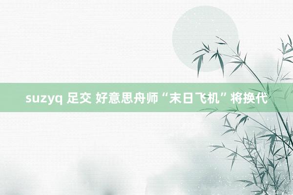 suzyq 足交 好意思舟师“末日飞机”将换代