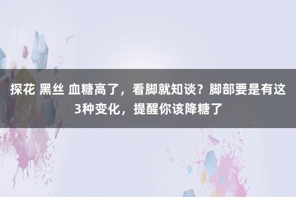 探花 黑丝 血糖高了，看脚就知谈？脚部要是有这3种变化，提醒你该降糖了