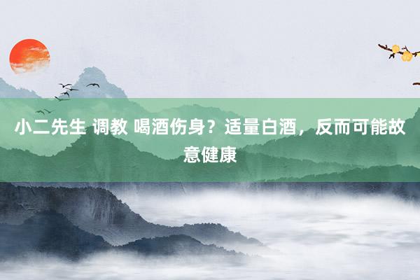 小二先生 调教 喝酒伤身？适量白酒，反而可能故意健康