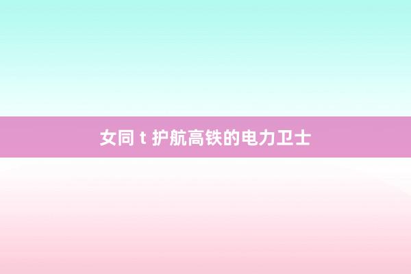 女同 t 护航高铁的电力卫士