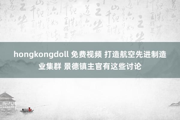 hongkongdoll 免费视频 打造航空先进制造业集群 景德镇主官有这些讨论